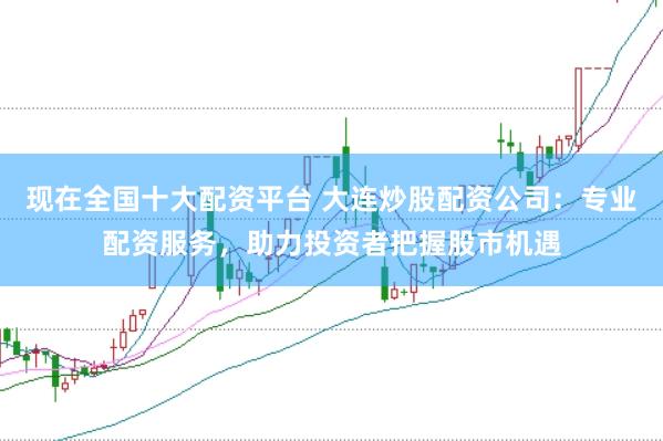 现在全国十大配资平台 大连炒股配资公司：专业配资服务，助力投资者把握股市机遇