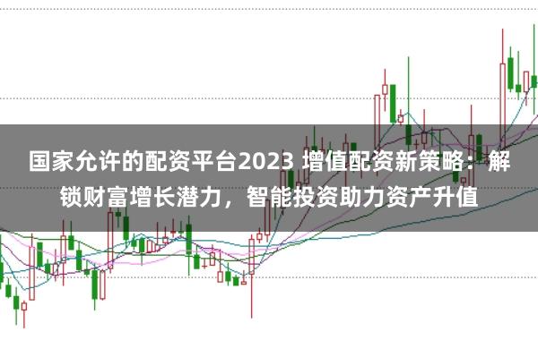 国家允许的配资平台2023 增值配资新策略：解锁财富增长潜力，智能投资助力资产升值