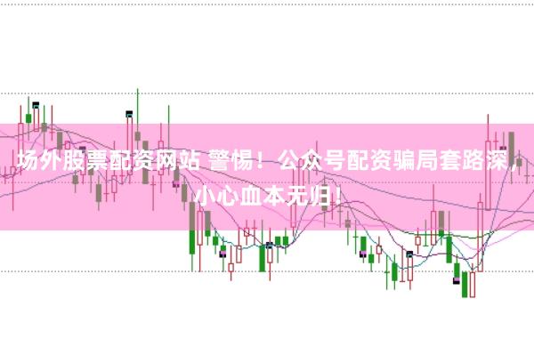 场外股票配资网站 警惕！公众号配资骗局套路深，小心血本无归！