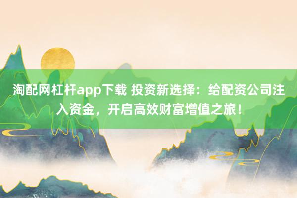 淘配网杠杆app下载 投资新选择：给配资公司注入资金，开启高效财富增值之旅！