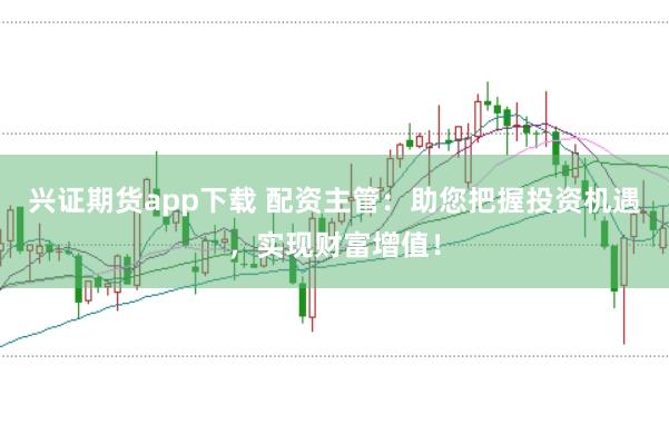 兴证期货app下载 配资主管：助您把握投资机遇，实现财富增值！