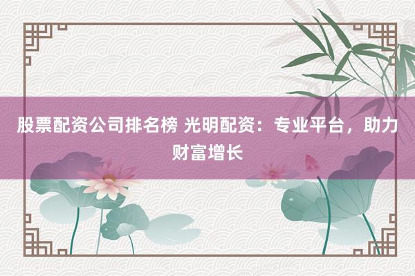 股票配资公司排名榜 光明配资：专业平台，助力财富增长