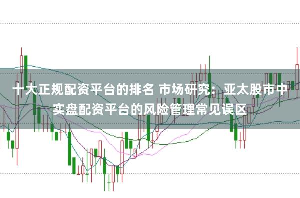十大正规配资平台的排名 市场研究：亚太股市中实盘配资平台的风险管理常见误区