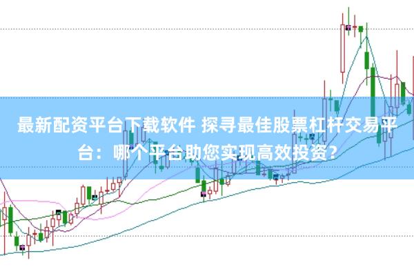 最新配资平台下载软件 探寻最佳股票杠杆交易平台:哪个平台助您实现高效投资?