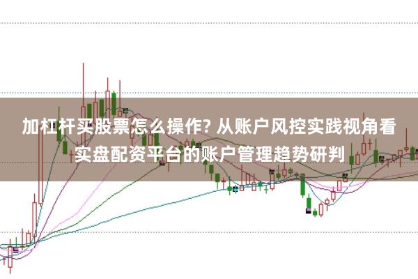 加杠杆买股票怎么操作? 从账户风控实践视角看实盘配资平台的账户管理趋势研判