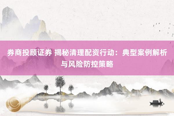 券商投顾证券 揭秘清理配资行动:典型案例解析与风险防控策略
