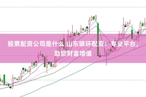 股票配资公司是什么 山东银环配资：专业平台，助您财富增值