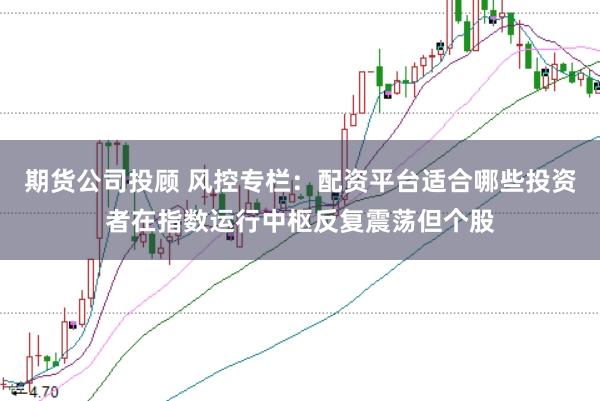 期货公司投顾 风控专栏：配资平台适合哪些投资者在指数运行中枢反复震荡但个股