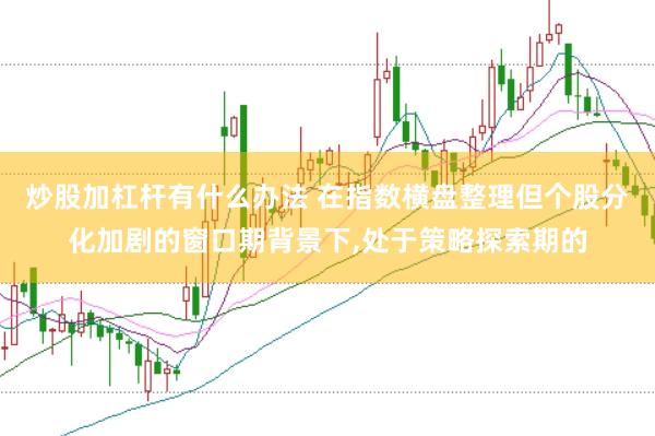 炒股加杠杆有什么办法 在指数横盘整理但个股分化加剧的窗口期背景下，处于策略探索期的