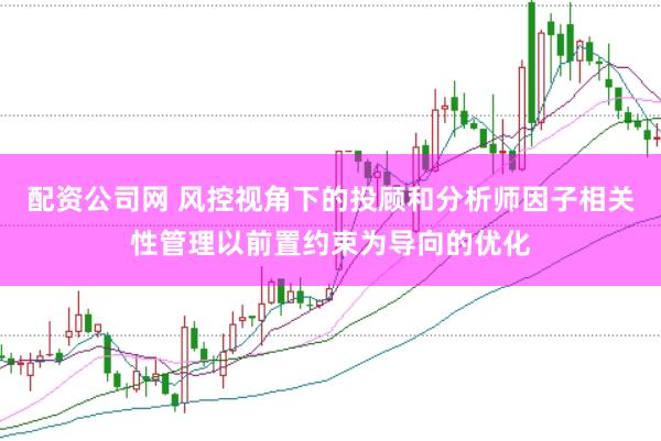 配资公司网 风控视角下的投顾和分析师因子相关性管理以前置约束为导向的优化