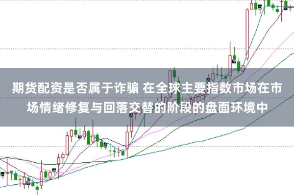 期货配资是否属于诈骗 在全球主要指数市场在市场情绪修复与回落交替的阶段的盘面环境中