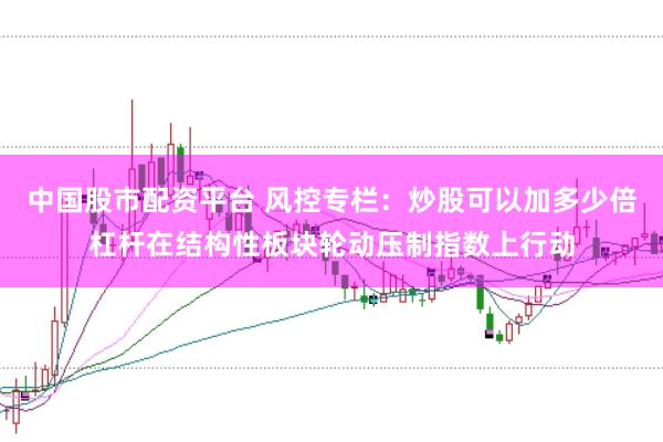 中国股市配资平台 风控专栏：炒股可以加多少倍杠杆在结构性板块轮动压制指数上行动
