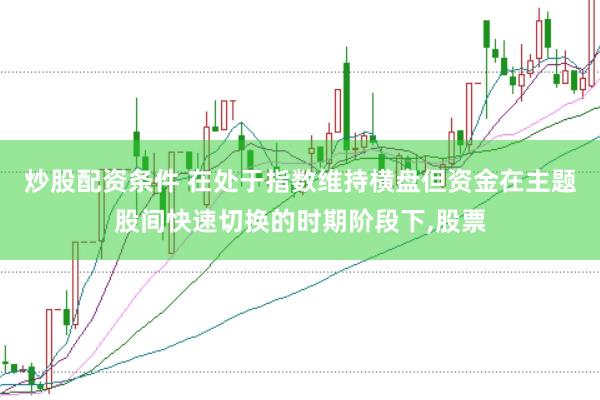 炒股配资条件 在处于指数维持横盘但资金在主题股间快速切换的时期阶段下，股票