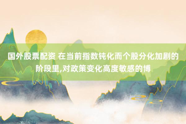 国外股票配资 在当前指数钝化而个股分化加剧的阶段里，对政策变化高度敏感的博
