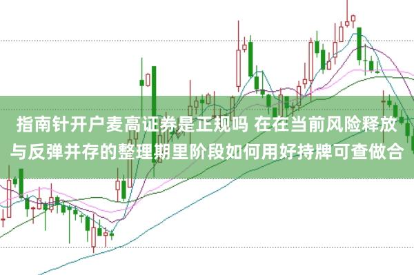 指南针开户麦高证券是正规吗 在在当前风险释放与反弹并存的整理期里阶段如何用好持牌可查做合