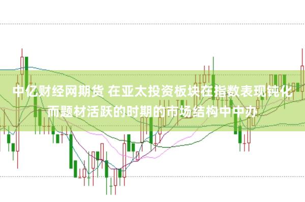 中亿财经网期货 在亚太投资板块在指数表现钝化而题材活跃的时期的市场结构中中办