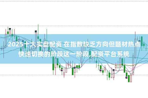 2025十大实盘配资 在指数缺乏方向但题材热点快速切换的阶段这一阶段，配资平台系统