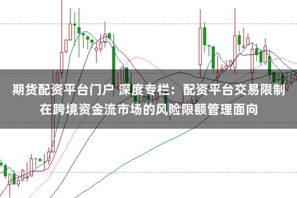 期货配资平台门户 深度专栏：配资平台交易限制在跨境资金流市场的风险限额管理面向