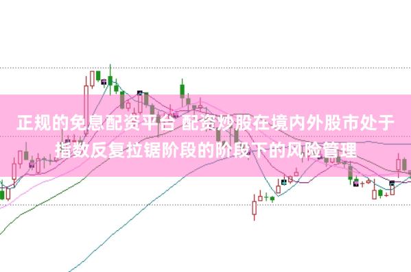 正规的免息配资平台 配资炒股在境内外股市处于指数反复拉锯阶段的阶段下的风险管理