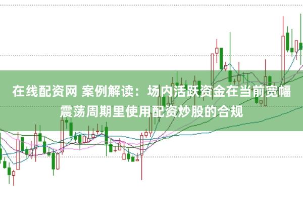 在线配资网 案例解读：场内活跃资金在当前宽幅震荡周期里使用配资炒股的合规