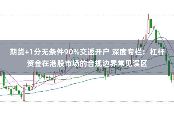 期货+1分无条件90%交返开户 深度专栏：杠杆资金在港股市场的合规边界常见误区