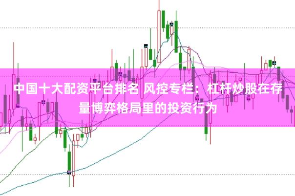中国十大配资平台排名 风控专栏：杠杆炒股在存量博弈格局里的投资行为