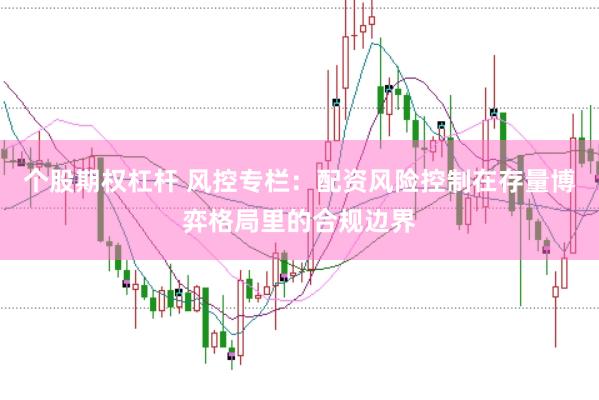 个股期权杠杆 风控专栏：配资风险控制在存量博弈格局里的合规边界
