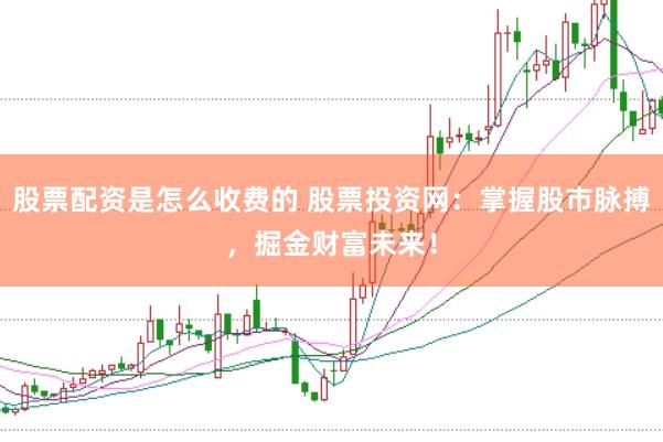 股票配资是怎么收费的 股票投资网：掌握股市脉搏，掘金财富未来！