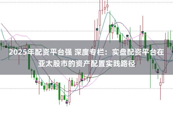 2025年配资平台强 深度专栏：实盘配资平台在亚太股市的资产配置实践路径