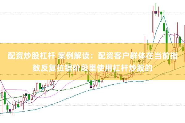 配资炒股杠杆 案例解读：配资客户群体在当前指数反复拉锯阶段里使用杠杆炒股的