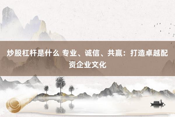 炒股杠杆是什么 专业、诚信、共赢：打造卓越配资企业文化