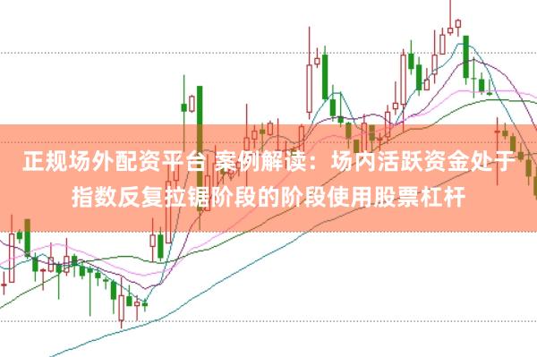 正规场外配资平台 案例解读：场内活跃资金处于指数反复拉锯阶段的阶段使用股票杠杆