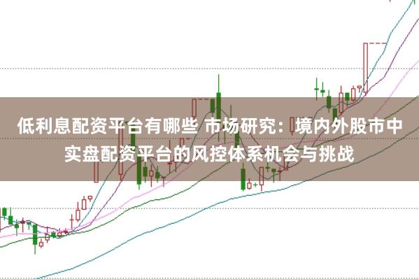 低利息配资平台有哪些 市场研究：境内外股市中实盘配资平台的风控体系机会与挑战