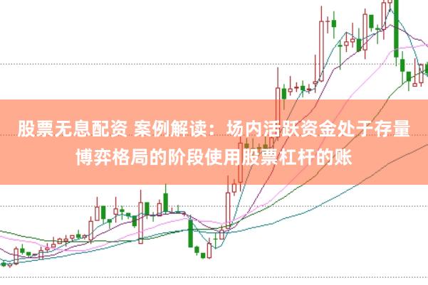 股票无息配资 案例解读：场内活跃资金处于存量博弈格局的阶段使用股票杠杆的账