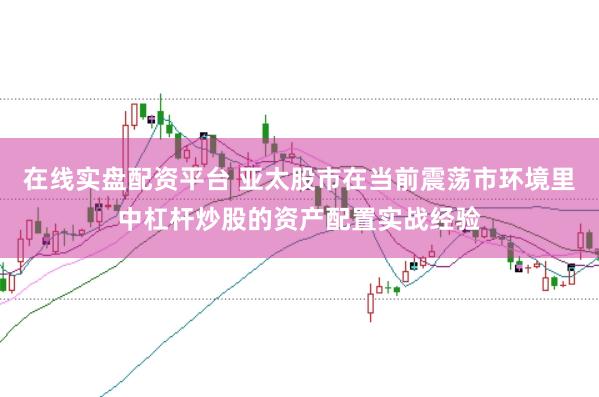 在线实盘配资平台 亚太股市在当前震荡市环境里中杠杆炒股的资产配置实战经验