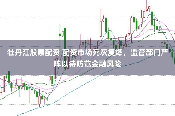 牡丹江股票配资 配资市场死灰复燃，监管部门严阵以待防范金融风险