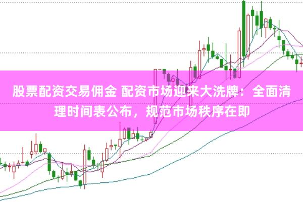 股票配资交易佣金 配资市场迎来大洗牌：全面清理时间表公布，规范市场秩序在即