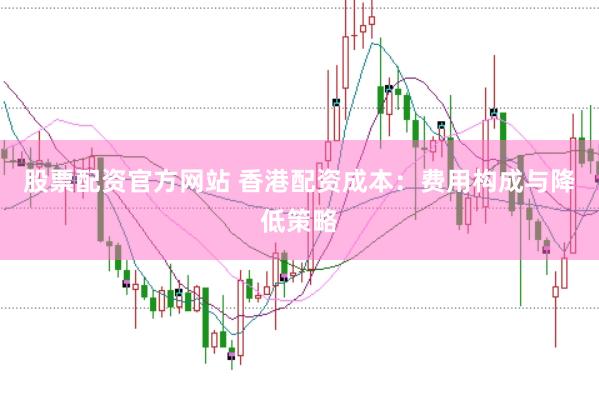 股票配资官方网站 香港配资成本：费用构成与降低策略