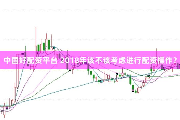 中国好配资平台 2018年该不该考虑进行配资操作？