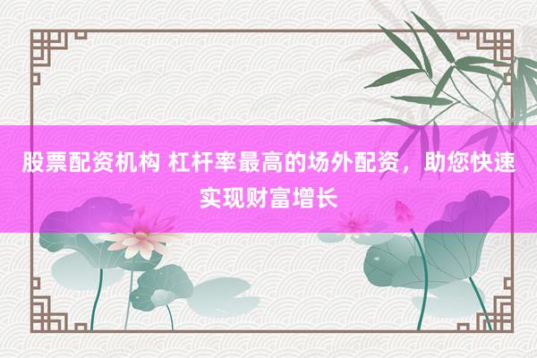 股票配资机构 杠杆率最高的场外配资，助您快速实现财富增长
