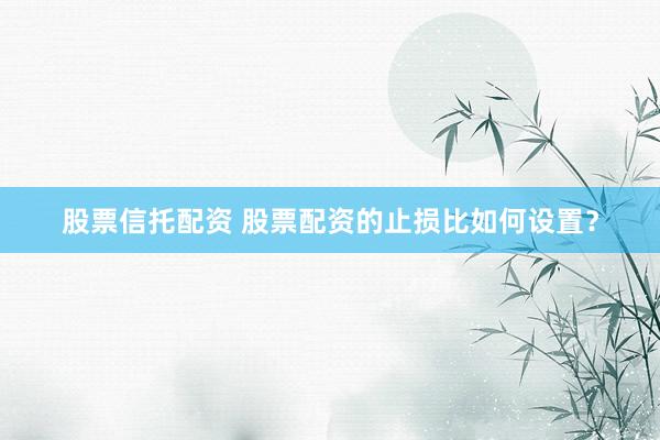 股票信托配资 股票配资的止损比如何设置？