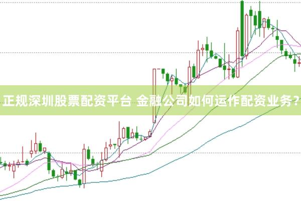 正规深圳股票配资平台 金融公司如何运作配资业务？