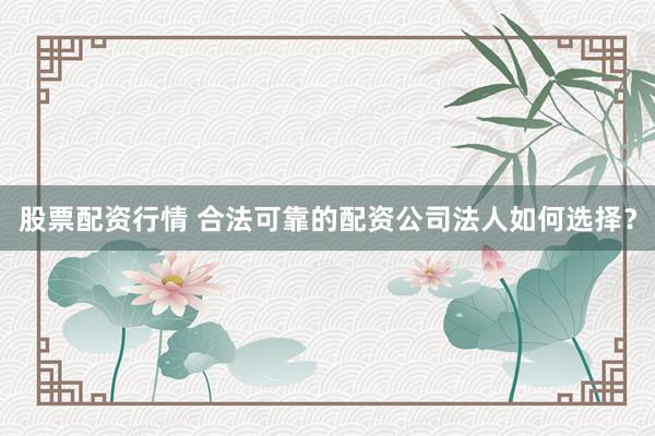 股票配资行情 合法可靠的配资公司法人如何选择？