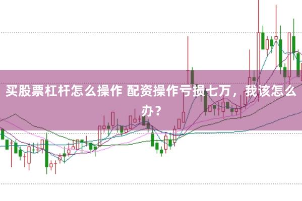 买股票杠杆怎么操作 配资操作亏损七万，我该怎么办？