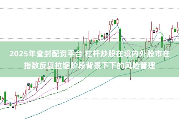 2025年查封配资平台 杠杆炒股在境内外股市在指数反复拉锯阶段背景下下的风险管理