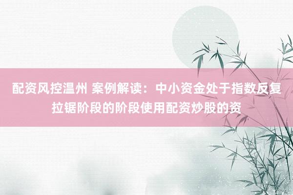 配资风控温州 案例解读：中小资金处于指数反复拉锯阶段的阶段使用配资炒股的资