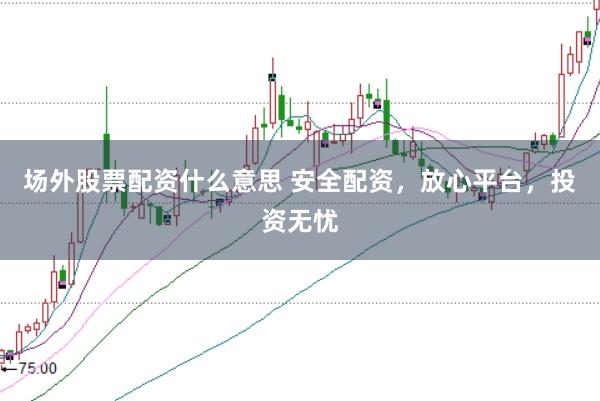场外股票配资什么意思 安全配资，放心平台，投资无忧