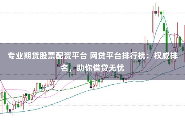 专业期货股票配资平台 网贷平台排行榜：权威排名，助你借贷无忧