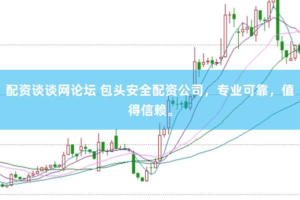 配资谈谈网论坛 包头安全配资公司，专业可靠，值得信赖。