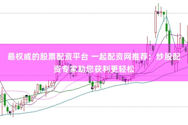 最权威的股票配资平台 一起配资网推荐：炒股配资专家助您获利更轻松